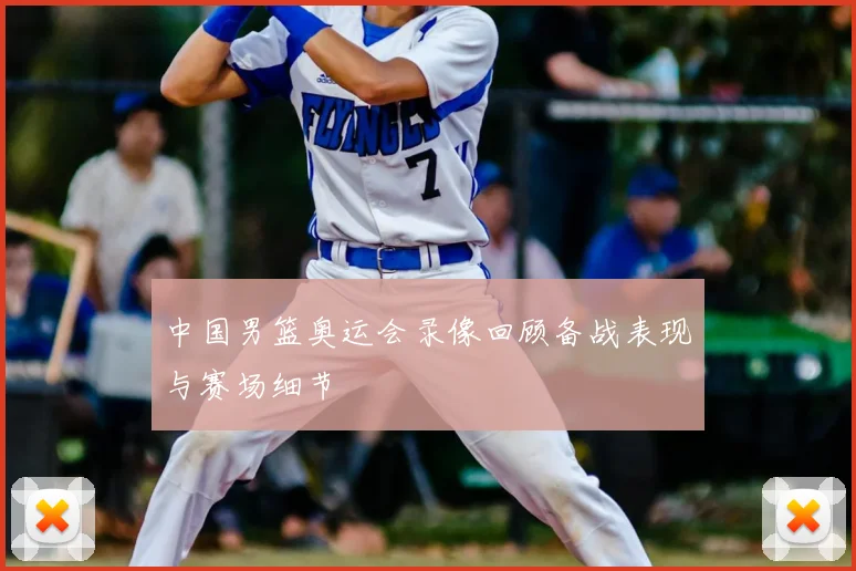 中国男篮奥运会录像回顾备战表现与赛场细节