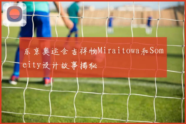 东京奥运会吉祥物Miraitowa和Someity设计故事揭秘