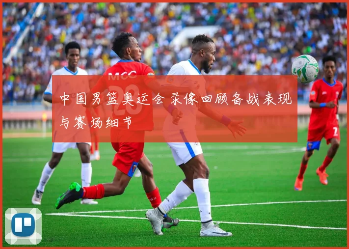 中国男篮奥运会录像回顾备战表现与赛场细节