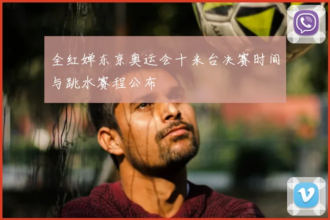 全红婵东京奥运会十米台决赛时间与跳水赛程公布