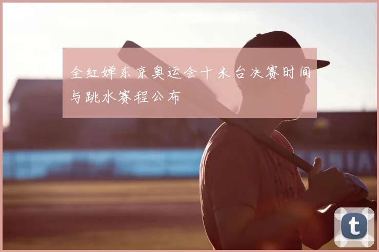 全红婵东京奥运会十米台决赛时间与跳水赛程公布