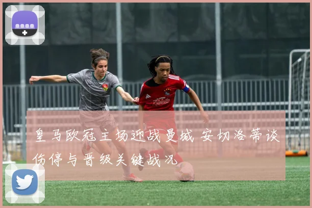 皇马欧冠主场迎战曼城 安切洛蒂谈伤停与晋级关键战况