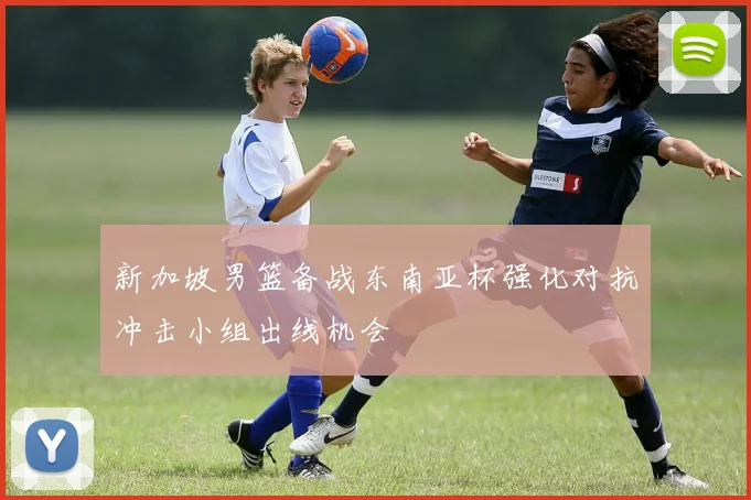 新加坡男篮备战东南亚杯强化对抗冲击小组出线机会