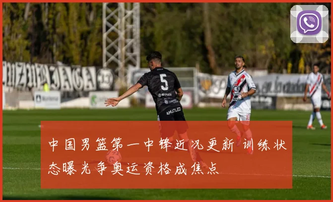 中国男篮第一中锋近况更新 训练状态曝光争奥运资格成焦点