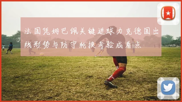 法国凭姆巴佩关键进球力克德国出线形势与防守轮换考验成看点