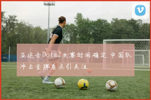 亚运会Dota2决赛时间确定 中国队冲击金牌看点引关注