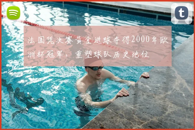 法国凭决赛黄金进球夺得2000年欧洲杯冠军，重塑球队历史地位