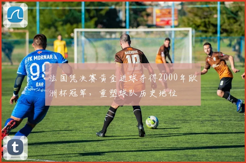 法国凭决赛黄金进球夺得2000年欧洲杯冠军，重塑球队历史地位