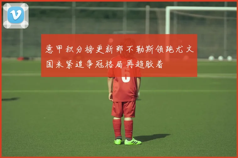 意甲积分榜更新那不勒斯领跑尤文国米紧追争冠格局再趋胶着