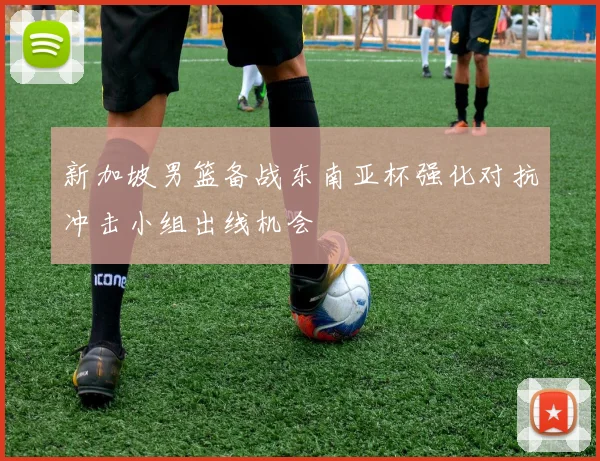 新加坡男篮备战东南亚杯强化对抗冲击小组出线机会