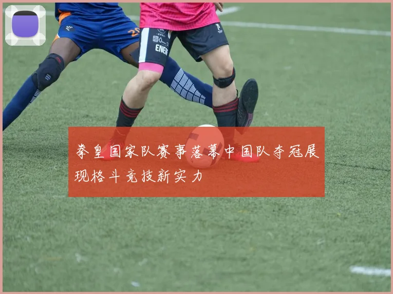 拳皇国家队赛事落幕中国队夺冠展现格斗竞技新实力