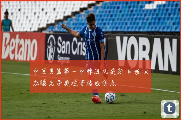 中国男篮第一中锋近况更新 训练状态曝光争奥运资格成焦点