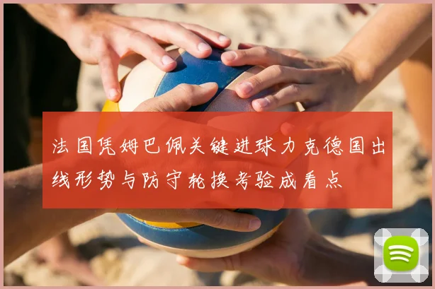 法国凭姆巴佩关键进球力克德国出线形势与防守轮换考验成看点