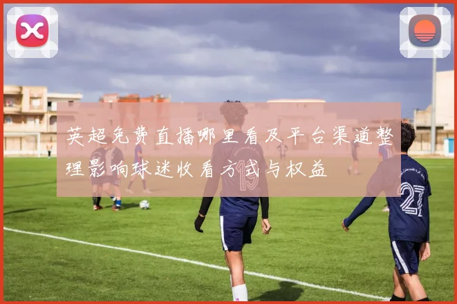 英超免费直播哪里看及平台渠道整理影响球迷收看方式与权益
