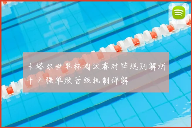 卡塔尔世界杯淘汰赛对阵规则解析十六强单败晋级机制详解